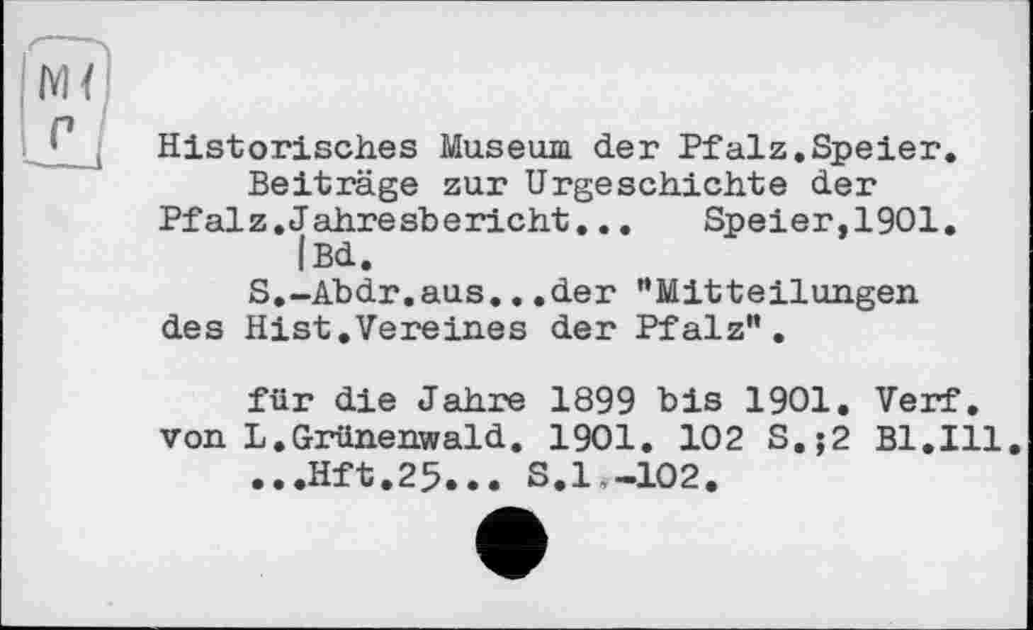 ﻿Historisches Museum der Pfalz.Speier.
Beiträge zur Urgeschichte der Pfalz.Jahresbericht...	Speier,1901.
|Bd.
S.-Abdr.aus...der “Mitteilungen des Hist.Vereines der Pfalz“.
für die Jahre 1899 bis 1901. Verf, von L.Grünenwald. 1901. 102 S.;2 Bl.Ill
...Hft.25... S.l„—102.